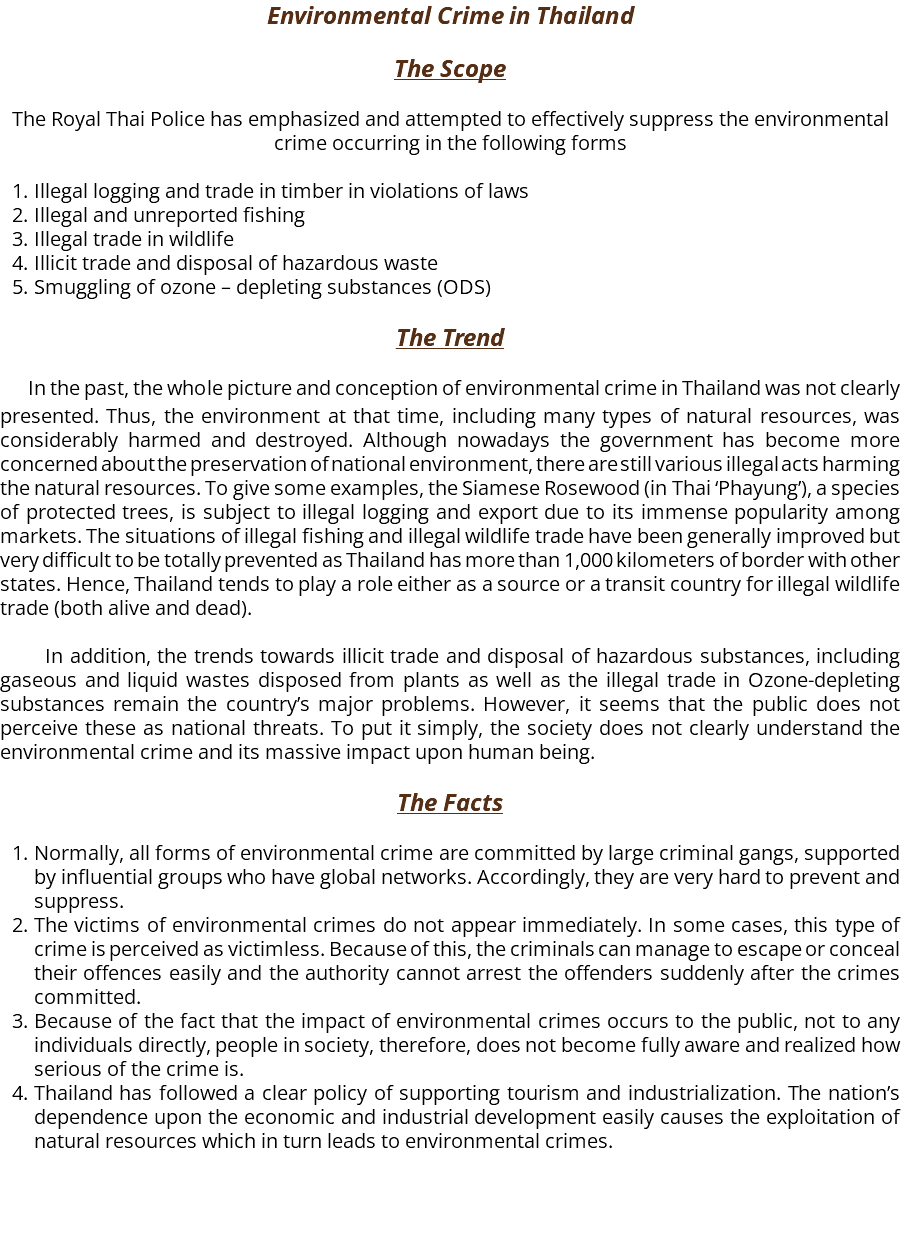 Environmental Crime in Thailand The Scope The Royal Thai Police has emphasized and attempted to effectively suppress the environmental crime occurring in the following forms Illegal logging and trade in timber in violations of laws Illegal and unreported fishing Illegal trade in wildlife Illicit trade and disposal of hazardous waste Smuggling of ozone – depleting substances (ODS) The Trend In the past, the whole picture and conception of environmental crime in Thailand was not clearly presented. Thus, the environment at that time, including many types of natural resources, was considerably harmed and destroyed. Although nowadays the government has become more concerned about the preservation of national environment, there are still various illegal acts harming the natural resources. To give some examples, the Siamese Rosewood (in Thai ‘Phayung’), a species of protected trees, is subject to illegal logging and export due to its immense popularity among markets. The situations of illegal fishing and illegal wildlife trade have been generally improved but very difficult to be totally prevented as Thailand has more than 1,000 kilometers of border with other states. Hence, Thailand tends to play a role either as a source or a transit country for illegal wildlife trade (both alive and dead). In addition, the trends towards illicit trade and disposal of hazardous substances, including gaseous and liquid wastes disposed from plants as well as the illegal trade in Ozone-depleting substances remain the country’s major problems. However, it seems that the public does not perceive these as national threats. To put it simply, the society does not clearly understand the environmental crime and its massive impact upon human being. The Facts Normally, all forms of environmental crime are committed by large criminal gangs, supported by influential groups who have global networks. Accordingly, they are very hard to prevent and suppress. The victims of environmental crimes do not appear immediately. In some cases, this type of crime is perceived as victimless. Because of this, the criminals can manage to escape or conceal their offences easily and the authority cannot arrest the offenders suddenly after the crimes committed. Because of the fact that the impact of environmental crimes occurs to the public, not to any individuals directly, people in society, therefore, does not become fully aware and realized how serious of the crime is. Thailand has followed a clear policy of supporting tourism and industrialization. The nation’s dependence upon the economic and industrial development easily causes the exploitation of natural resources which in turn leads to environmental crimes. 