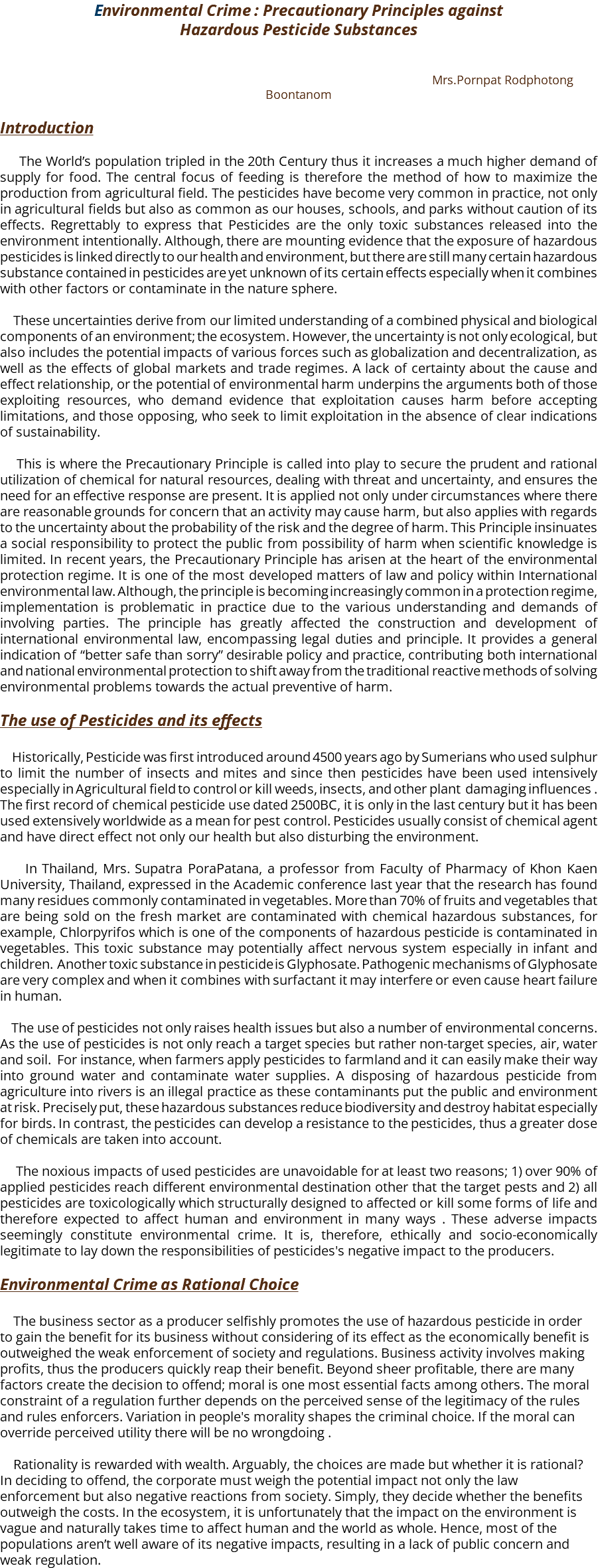 Environmental Crime : Precautionary Principles against Hazardous Pesticide Substances Mrs.Pornpat Rodphotong Boontanom Introduction The World’s population tripled in the 20th Century thus it increases a much higher demand of supply for food. The central focus of feeding is therefore the method of how to maximize the production from agricultural field. The pesticides have become very common in practice, not only in agricultural fields but also as common as our houses, schools, and parks without caution of its effects. Regrettably to express that Pesticides are the only toxic substances released into the environment intentionally. Although, there are mounting evidence that the exposure of hazardous pesticides is linked directly to our health and environment, but there are still many certain hazardous substance contained in pesticides are yet unknown of its certain effects especially when it combines with other factors or contaminate in the nature sphere. These uncertainties derive from our limited understanding of a combined physical and biological components of an environment; the ecosystem. However, the uncertainty is not only ecological, but also includes the potential impacts of various forces such as globalization and decentralization, as well as the effects of global markets and trade regimes. A lack of certainty about the cause and effect relationship, or the potential of environmental harm underpins the arguments both of those exploiting resources, who demand evidence that exploitation causes harm before accepting limitations, and those opposing, who seek to limit exploitation in the absence of clear indications of sustainability. This is where the Precautionary Principle is called into play to secure the prudent and rational utilization of chemical for natural resources, dealing with threat and uncertainty, and ensures the need for an effective response are present. It is applied not only under circumstances where there are reasonable grounds for concern that an activity may cause harm, but also applies with regards to the uncertainty about the probability of the risk and the degree of harm. This Principle insinuates a social responsibility to protect the public from possibility of harm when scientific knowledge is limited. In recent years, the Precautionary Principle has arisen at the heart of the environmental protection regime. It is one of the most developed matters of law and policy within International environmental law. Although, the principle is becoming increasingly common in a protection regime, implementation is problematic in practice due to the various understanding and demands of involving parties. The principle has greatly affected the construction and development of international environmental law, encompassing legal duties and principle. It provides a general indication of “better safe than sorry” desirable policy and practice, contributing both international and national environmental protection to shift away from the traditional reactive methods of solving environmental problems towards the actual preventive of harm. The use of Pesticides and its effects Historically, Pesticide was first introduced around 4500 years ago by Sumerians who used sulphur to limit the number of insects and mites and since then pesticides have been used intensively especially in Agricultural field to control or kill weeds, insects, and other plant damaging influences . The first record of chemical pesticide use dated 2500BC, it is only in the last century but it has been used extensively worldwide as a mean for pest control. Pesticides usually consist of chemical agent and have direct effect not only our health but also disturbing the environment. In Thailand, Mrs. Supatra PoraPatana, a professor from Faculty of Pharmacy of Khon Kaen University, Thailand, expressed in the Academic conference last year that the research has found many residues commonly contaminated in vegetables. More than 70% of fruits and vegetables that are being sold on the fresh market are contaminated with chemical hazardous substances, for example, Chlorpyrifos which is one of the components of hazardous pesticide is contaminated in vegetables. This toxic substance may potentially affect nervous system especially in infant and children. Another toxic substance in pesticide is Glyphosate. Pathogenic mechanisms of Glyphosate are very complex and when it combines with surfactant it may interfere or even cause heart failure in human. The use of pesticides not only raises health issues but also a number of environmental concerns. As the use of pesticides is not only reach a target species but rather non-target species, air, water and soil. For instance, when farmers apply pesticides to farmland and it can easily make their way into ground water and contaminate water supplies. A disposing of hazardous pesticide from agriculture into rivers is an illegal practice as these contaminants put the public and environment at risk. Precisely put, these hazardous substances reduce biodiversity and destroy habitat especially for birds. In contrast, the pesticides can develop a resistance to the pesticides, thus a greater dose of chemicals are taken into account. The noxious impacts of used pesticides are unavoidable for at least two reasons; 1) over 90% of applied pesticides reach different environmental destination other that the target pests and 2) all pesticides are toxicologically which structurally designed to affected or kill some forms of life and therefore expected to affect human and environment in many ways . These adverse impacts seemingly constitute environmental crime. It is, therefore, ethically and socio-economically legitimate to lay down the responsibilities of pesticides's negative impact to the producers. Environmental Crime as Rational Choice The business sector as a producer selfishly promotes the use of hazardous pesticide in order to gain the benefit for its business without considering of its effect as the economically benefit is outweighed the weak enforcement of society and regulations. Business activity involves making profits, thus the producers quickly reap their benefit. Beyond sheer profitable, there are many factors create the decision to offend; moral is one most essential facts among others. The moral constraint of a regulation further depends on the perceived sense of the legitimacy of the rules and rules enforcers. Variation in people's morality shapes the criminal choice. If the moral can override perceived utility there will be no wrongdoing . Rationality is rewarded with wealth. Arguably, the choices are made but whether it is rational? In deciding to offend, the corporate must weigh the potential impact not only the law enforcement but also negative reactions from society. Simply, they decide whether the benefits outweigh the costs. In the ecosystem, it is unfortunately that the impact on the environment is vague and naturally takes time to affect human and the world as whole. Hence, most of the populations aren’t well aware of its negative impacts, resulting in a lack of public concern and weak regulation.